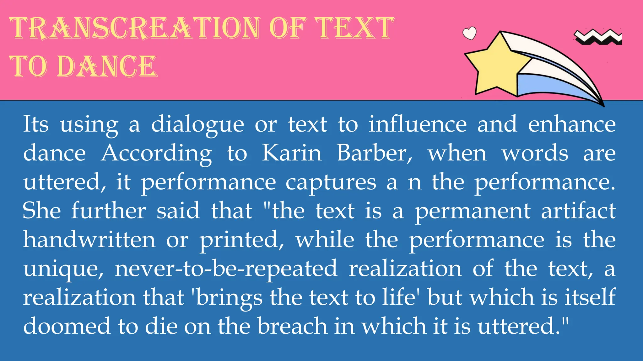 Transcreation of text
to dance
Its using a dialogue or text to influence and enhance
dance According to Karin Barber, when words are
uttered, it performance captures a n the performance.
She further said that "the text is a permanent artifact
handwritten or printed, while the performance is the
unique, never-to-be-repeated realization of the text, a
realization that 'brings the text to life' but which is itself
doomed to die on the breach in which it is uttered."
 