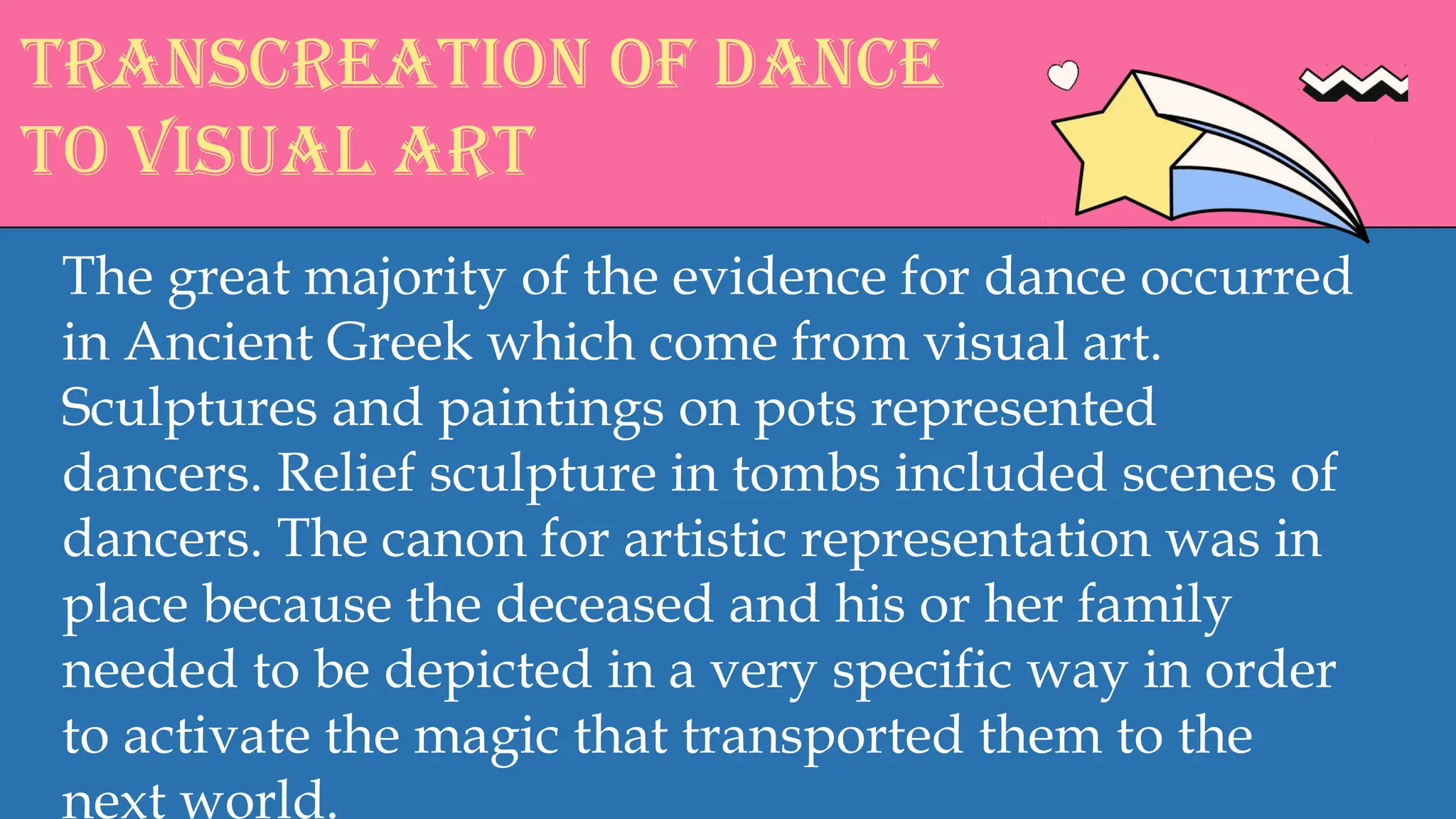 Transcreation of dance
to visual art
The great majority of the evidence for dance occurred
in Ancient Greek which come from visual art.
Sculptures and paintings on pots represented
dancers. Relief sculpture in tombs included scenes of
dancers. The canon for artistic representation was in
place because the deceased and his or her family
needed to be depicted in a very specific way in order
to activate the magic that transported them to the
next world.
 