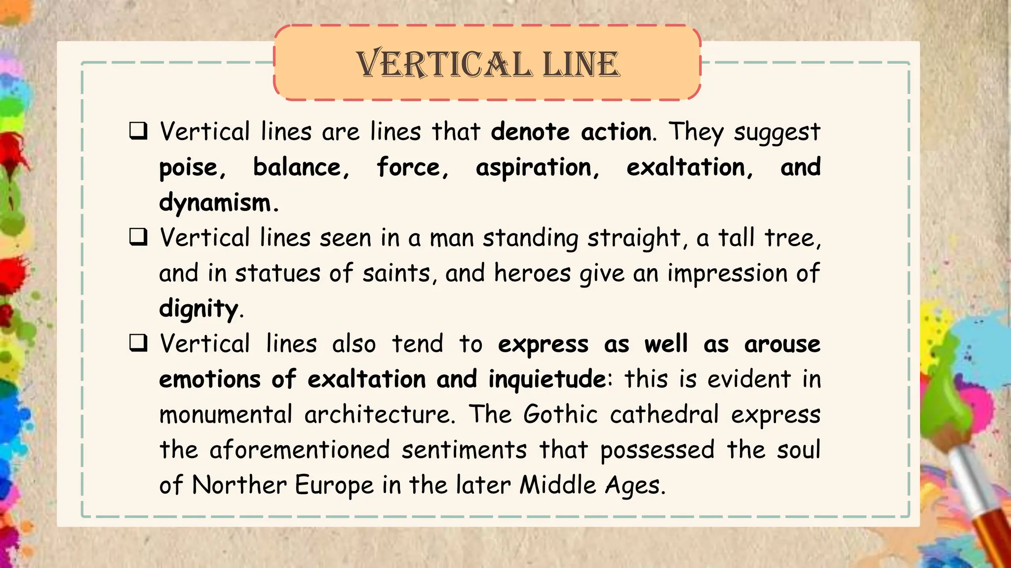  Vertical lines are lines that denote action. They suggest
poise, balance, force, aspiration, exaltation, and
dynamism.
 Vertical lines seen in a man standing straight, a tall tree,
and in statues of saints, and heroes give an impression of
dignity.
 Vertical lines also tend to express as well as arouse
emotions of exaltation and inquietude: this is evident in
monumental architecture. The Gothic cathedral express
the aforementioned sentiments that possessed the soul
of Norther Europe in the later Middle Ages.
VERTICAL LINE
 