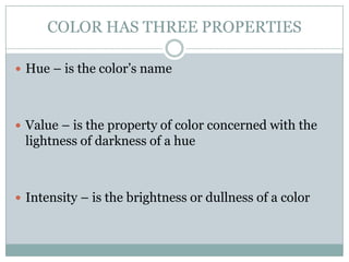 COLOR HAS THREE PROPERTIES

 Hue – is the color’s name




 Value – is the property of color concerned with the
 lightness of darkness of a hue



 Intensity – is the brightness or dullness of a color
 