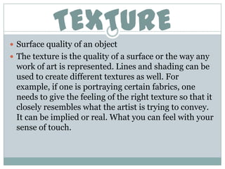 TEXTURE
 Surface quality of an object
 The texture is the quality of a surface or the way any
 work of art is represented. Lines and shading can be
 used to create different textures as well. For
 example, if one is portraying certain fabrics, one
 needs to give the feeling of the right texture so that it
 closely resembles what the artist is trying to convey.
 It can be implied or real. What you can feel with your
 sense of touch.
 