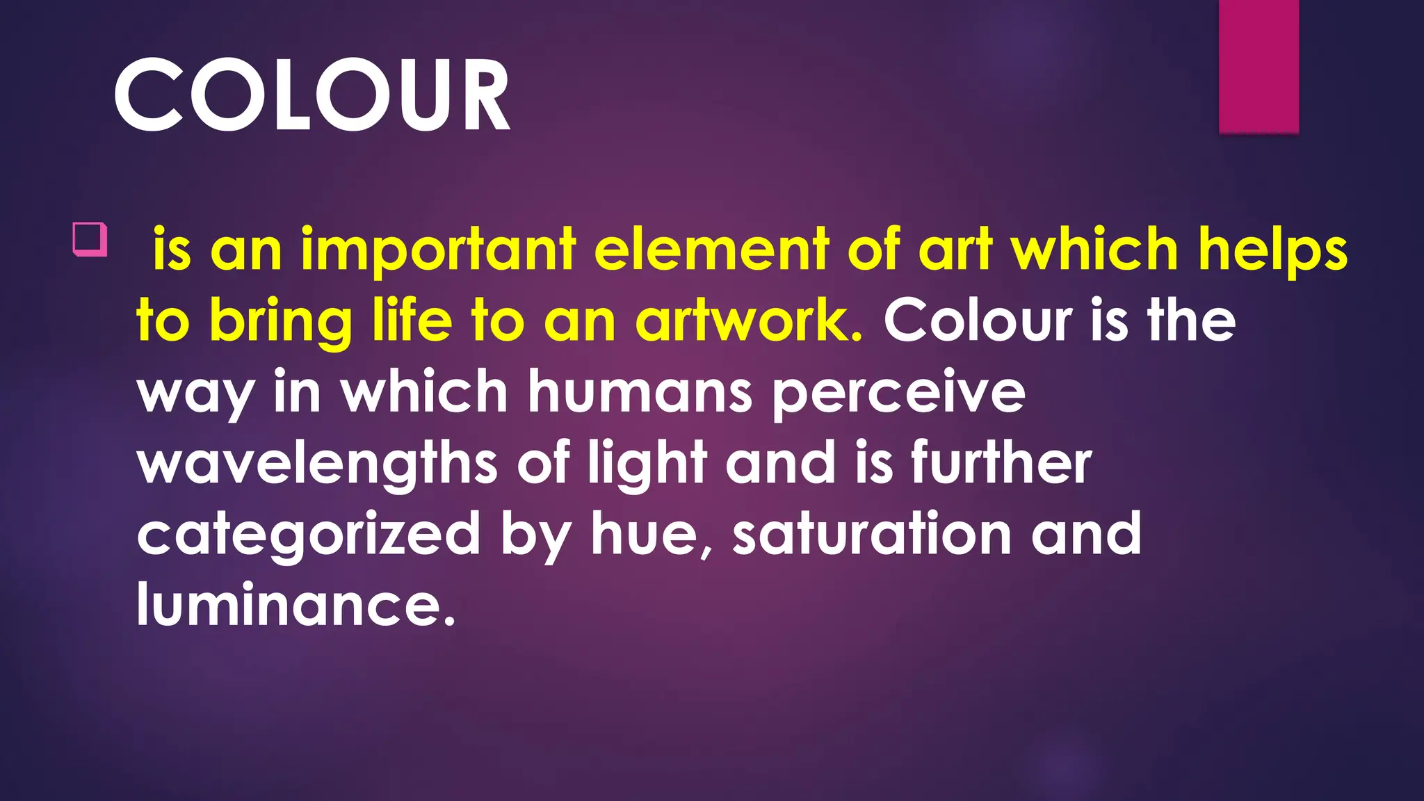 COLOUR
 is an important element of art which helps
to bring life to an artwork. Colour is the
way in which humans perceive
wavelengths of light and is further
categorized by hue, saturation and
luminance.
 