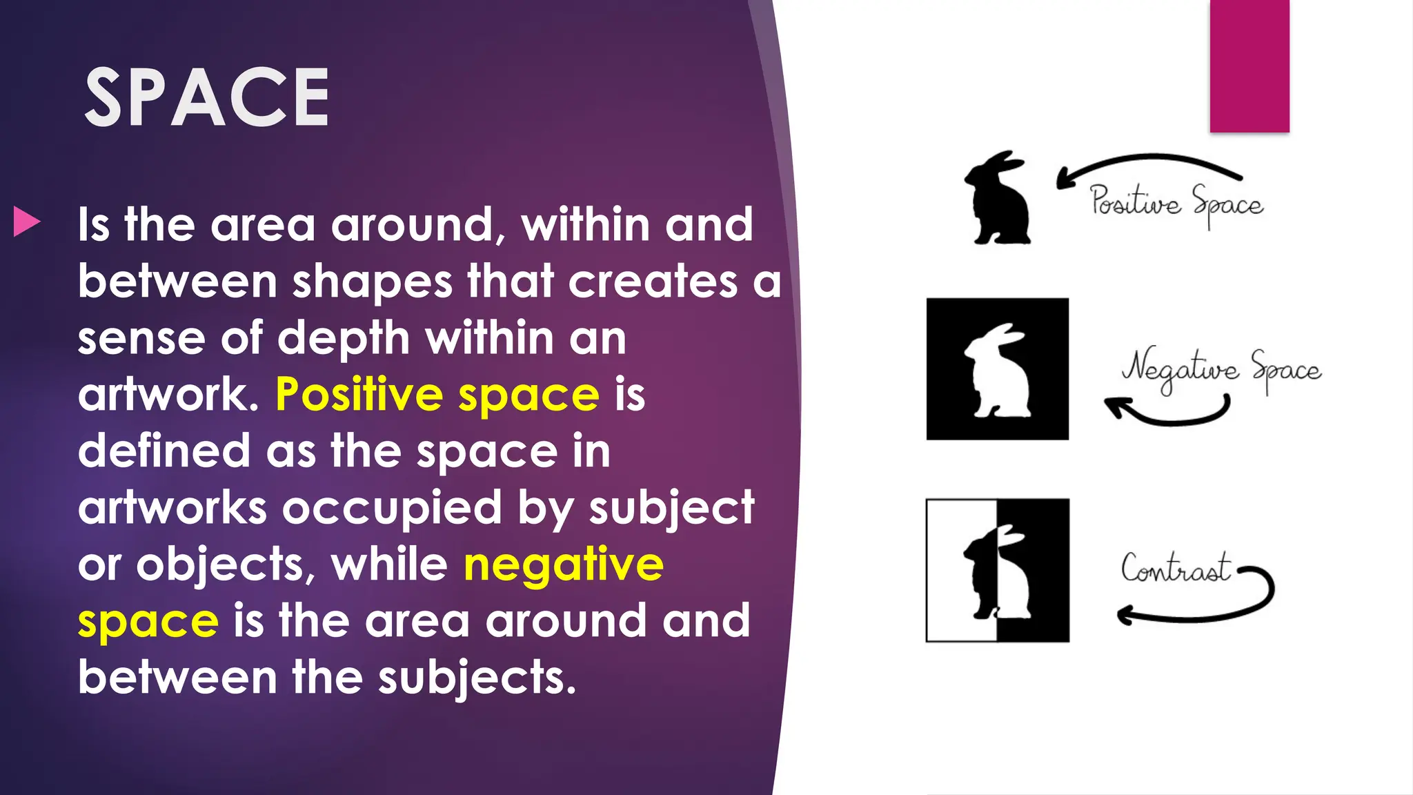 SPACE
 Is the area around, within and
between shapes that creates a
sense of depth within an
artwork. Positive space is
defined as the space in
artworks occupied by subject
or objects, while negative
space is the area around and
between the subjects.
 