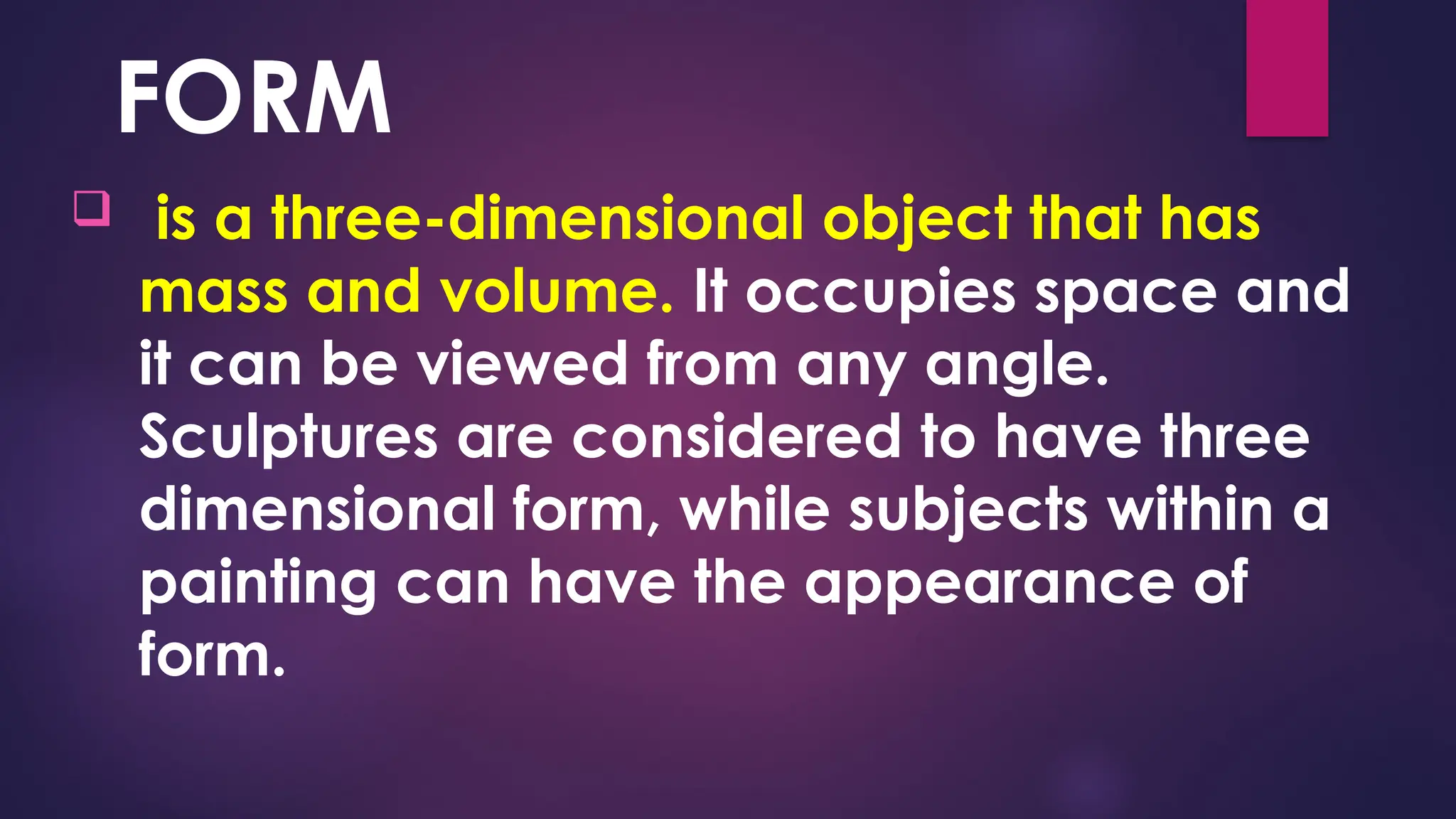 FORM
 is a three-dimensional object that has
mass and volume. It occupies space and
it can be viewed from any angle.
Sculptures are considered to have three
dimensional form, while subjects within a
painting can have the appearance of
form.
 
