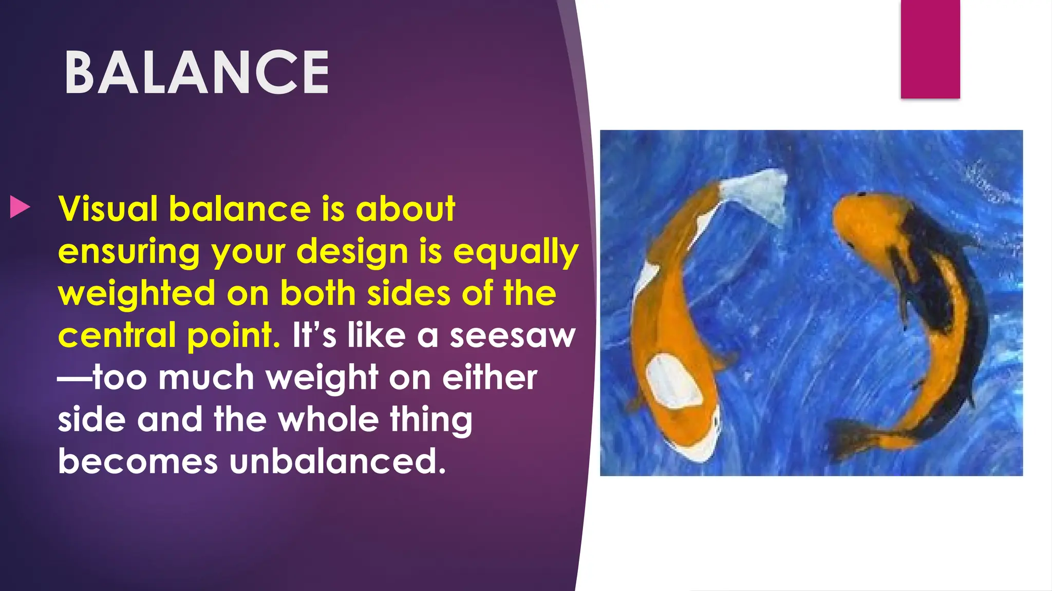 BALANCE
 Visual balance is about
ensuring your design is equally
weighted on both sides of the
central point. It’s like a seesaw
—too much weight on either
side and the whole thing
becomes unbalanced.
 