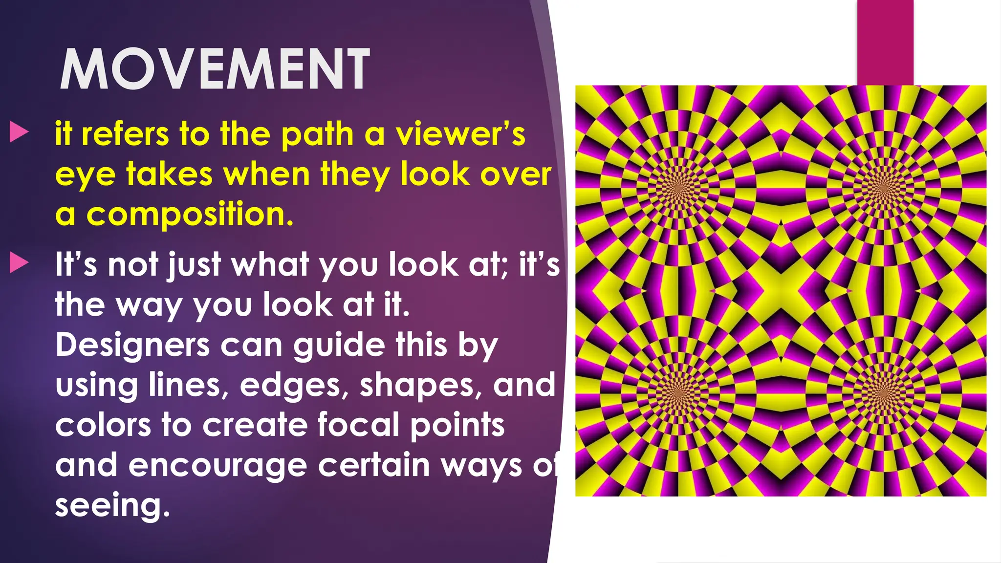 MOVEMENT
 it refers to the path a viewer’s
eye takes when they look over
a composition.
 It’s not just what you look at; it’s
the way you look at it.
Designers can guide this by
using lines, edges, shapes, and
colors to create focal points
and encourage certain ways of
seeing.
 