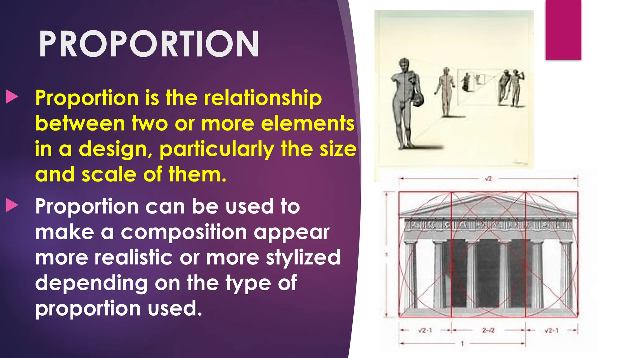 PROPORTION
 Proportion is the relationship
between two or more elements
in a design, particularly the size
and scale of them.
 Proportion can be used to
make a composition appear
more realistic or more stylized
depending on the type of
proportion used.
 