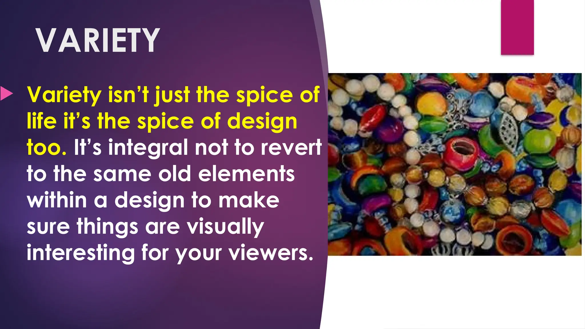 VARIETY
 Variety isn’t just the spice of
life it’s the spice of design
too. It’s integral not to revert
to the same old elements
within a design to make
sure things are visually
interesting for your viewers.
 