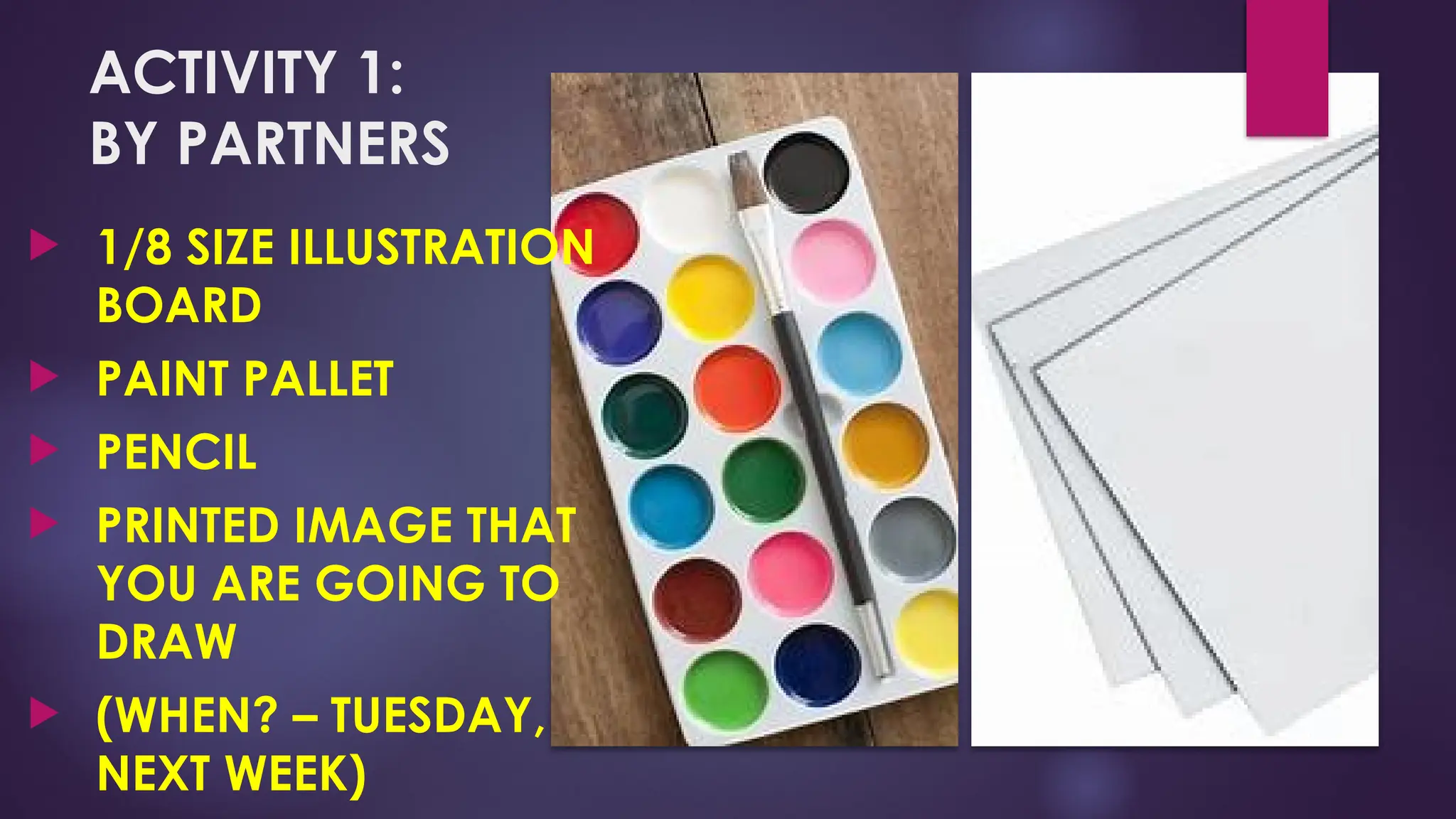 ACTIVITY 1:
BY PARTNERS
 1/8 SIZE ILLUSTRATION
BOARD
 PAINT PALLET
 PENCIL
 PRINTED IMAGE THAT
YOU ARE GOING TO
DRAW
 (WHEN? – TUESDAY,
NEXT WEEK)
 