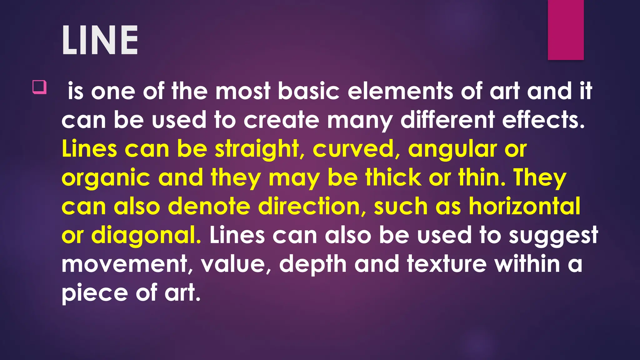 LINE
 is one of the most basic elements of art and it
can be used to create many different effects.
Lines can be straight, curved, angular or
organic and they may be thick or thin. They
can also denote direction, such as horizontal
or diagonal. Lines can also be used to suggest
movement, value, depth and texture within a
piece of art.
 