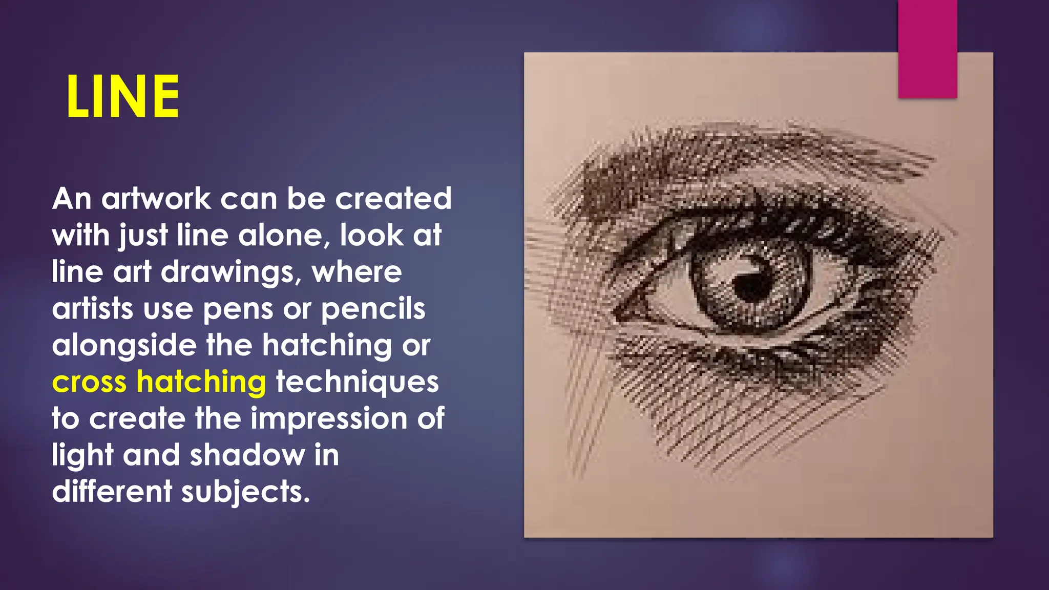 LINE
An artwork can be created
with just line alone, look at
line art drawings, where
artists use pens or pencils
alongside the hatching or
cross hatching techniques
to create the impression of
light and shadow in
different subjects.
 