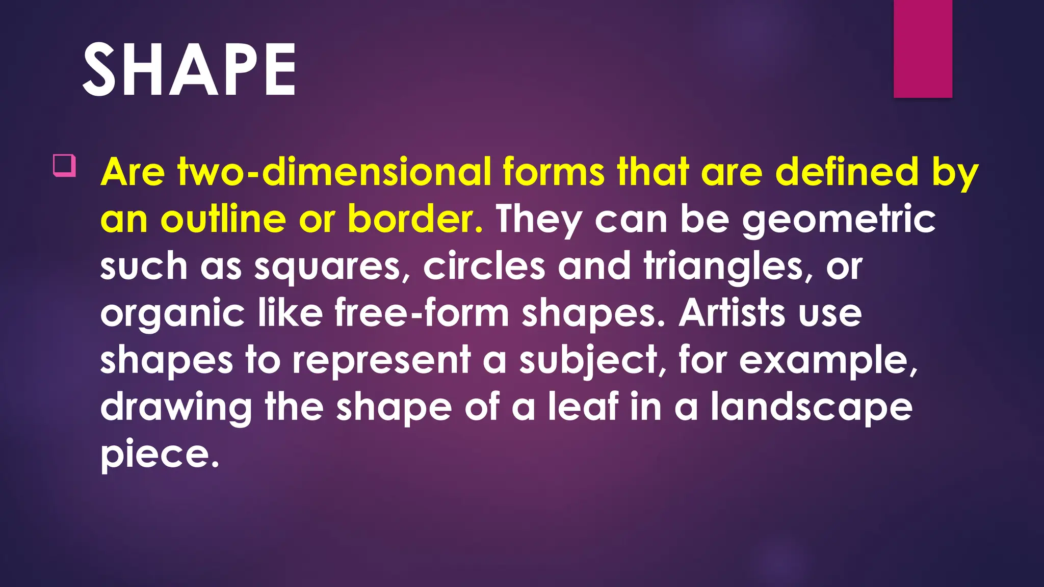 SHAPE
 Are two-dimensional forms that are defined by
an outline or border. They can be geometric
such as squares, circles and triangles, or
organic like free-form shapes. Artists use
shapes to represent a subject, for example,
drawing the shape of a leaf in a landscape
piece.
 