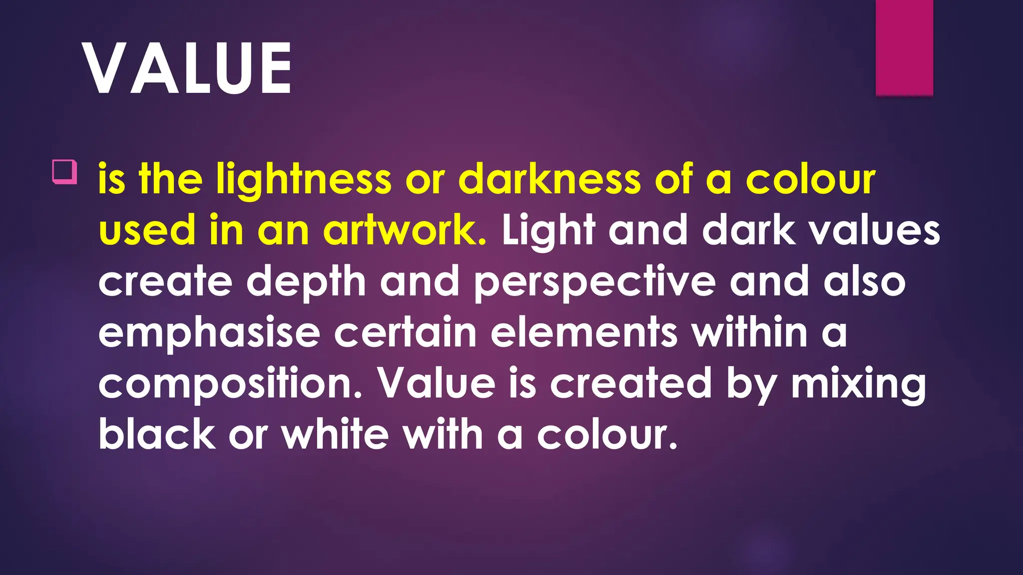 VALUE
 is the lightness or darkness of a colour
used in an artwork. Light and dark values
create depth and perspective and also
emphasise certain elements within a
composition. Value is created by mixing
black or white with a colour.
 