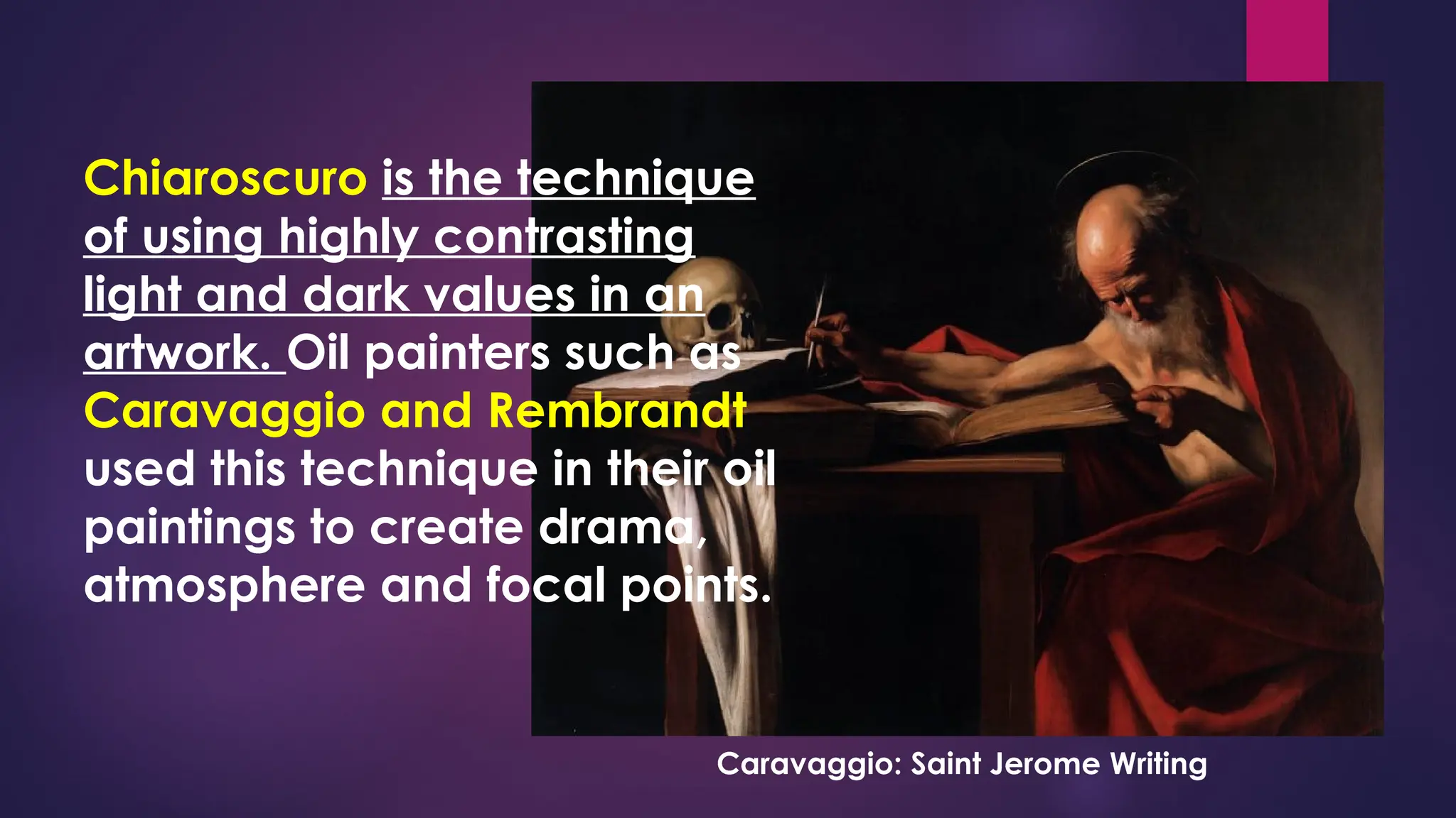 Chiaroscuro is the technique
of using highly contrasting
light and dark values in an
artwork. Oil painters such as
Caravaggio and Rembrandt
used this technique in their oil
paintings to create drama,
atmosphere and focal points.
Caravaggio: Saint Jerome Writing
 