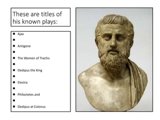 These are titles of
his known plays:
 Ajax

 Antigone

 The Women of Trachis

 Oedipus the King

 Electra

 Philoctetes and

 Oedipus at Colonus
 
