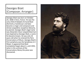 Georges Bizet
(Composer, Arranger)
Georges Bizet was born on October
25, 1838 in Paris, France. He was the
only child of Adolphe Armand Bizet
(formerly a hairdresser and later
became a singer and composer) and
Aimee Leopoldine Josephine Delsarte,
(a pianist). Georges Bizet's legal name
was Alexandre César-Léopold Bizet but
was baptized as Georges Bizet, a name
he became known. He was only 10
years old when he entered the Paris
Conservatory of Music. Georges Bizet's
first symphony was the Symphony in C
Major. It appeared that Bizet
completely forgot about it, until 1935,
when in the archives of the
Conservatory library the piece was
discovered.
 