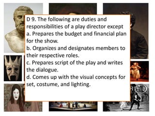 D 9. The following are duties and
responsibilities of a play director except
a. Prepares the budget and financial plan
for the show.
b. Organizes and designates members to
their respective roles.
c. Prepares script of the play and writes
the dialogue.
d. Comes up with the visual concepts for
set, costume, and lighting.
 