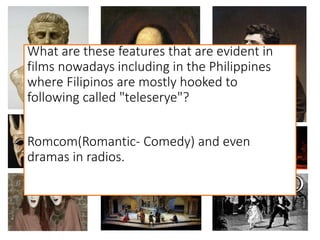 What are these features that are evident in
films nowadays including in the Philippines
where Filipinos are mostly hooked to
following called "teleserye"?
Romcom(Romantic- Comedy) and even
dramas in radios.
 