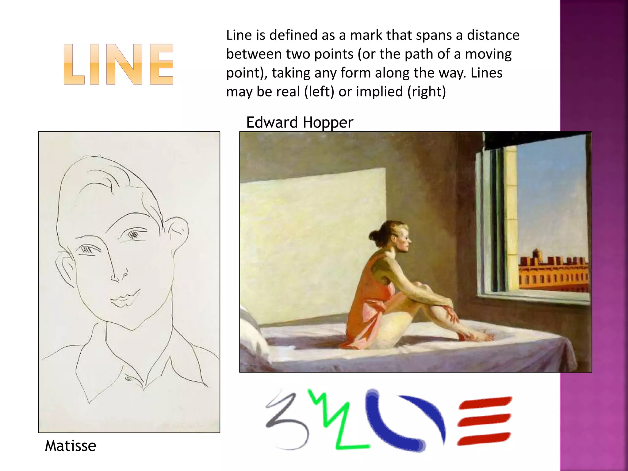 Line is defined as a mark that spans a distance
between two points (or the path of a moving
point), taking any form along the way. Lines
may be real (left) or implied (right)
Matisse
Edward Hopper