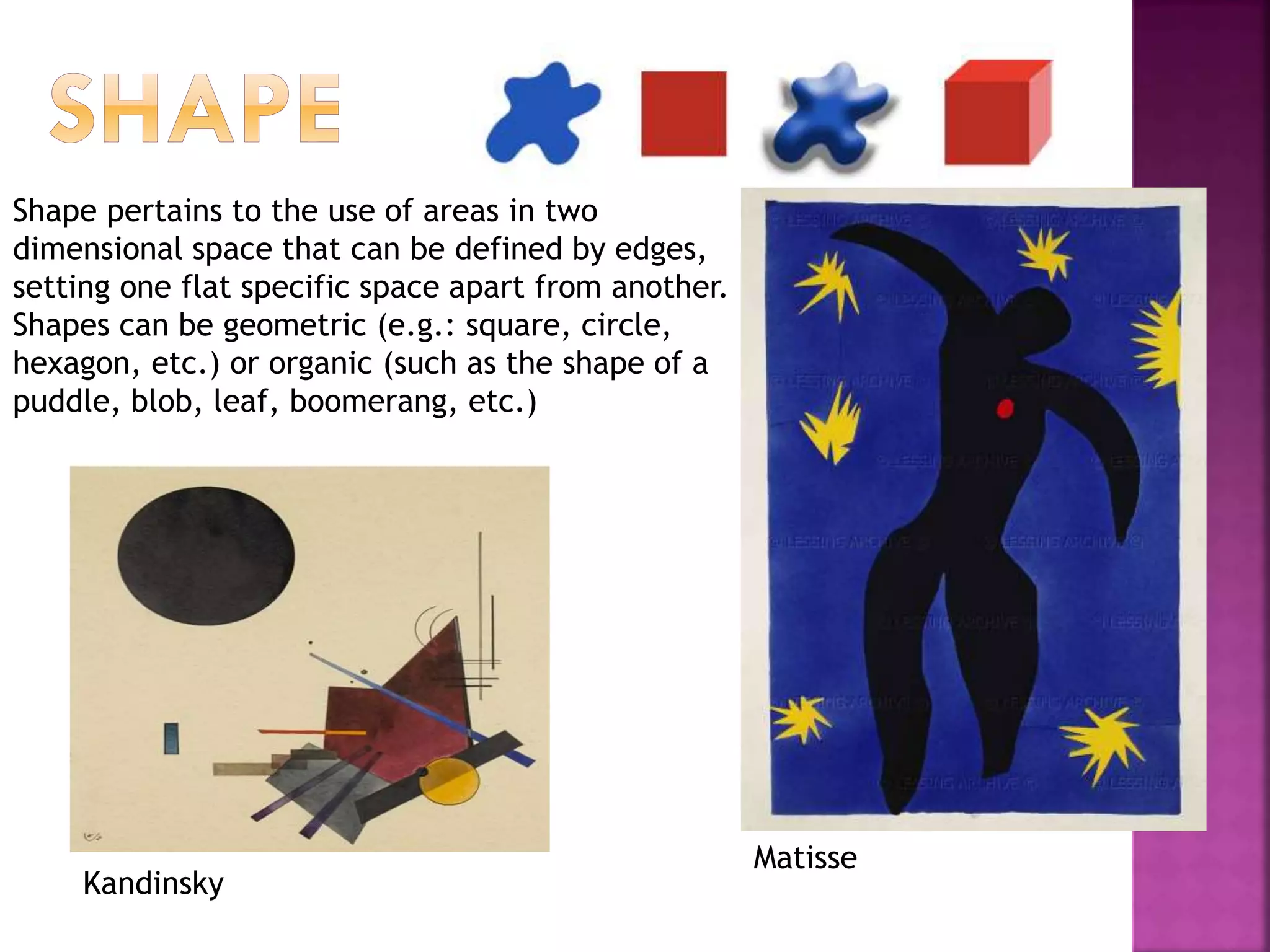 Shape pertains to the use of areas in two
dimensional space that can be defined by edges,
setting one flat specific space apart from another.
Shapes can be geometric (e.g.: square, circle,
hexagon, etc.) or organic (such as the shape of a
puddle, blob, leaf, boomerang, etc.)
Matisse
Kandinsky