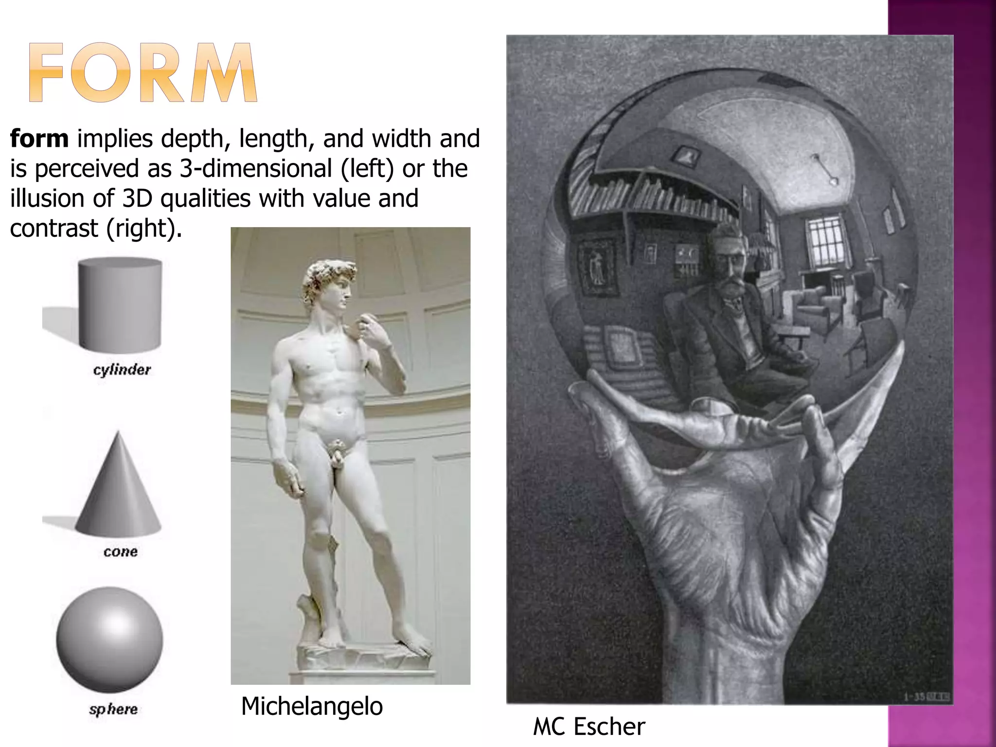form implies depth, length, and width and
is perceived as 3-dimensional (left) or the
illusion of 3D qualities with value and
contrast (right).
Michelangelo
MC Escher