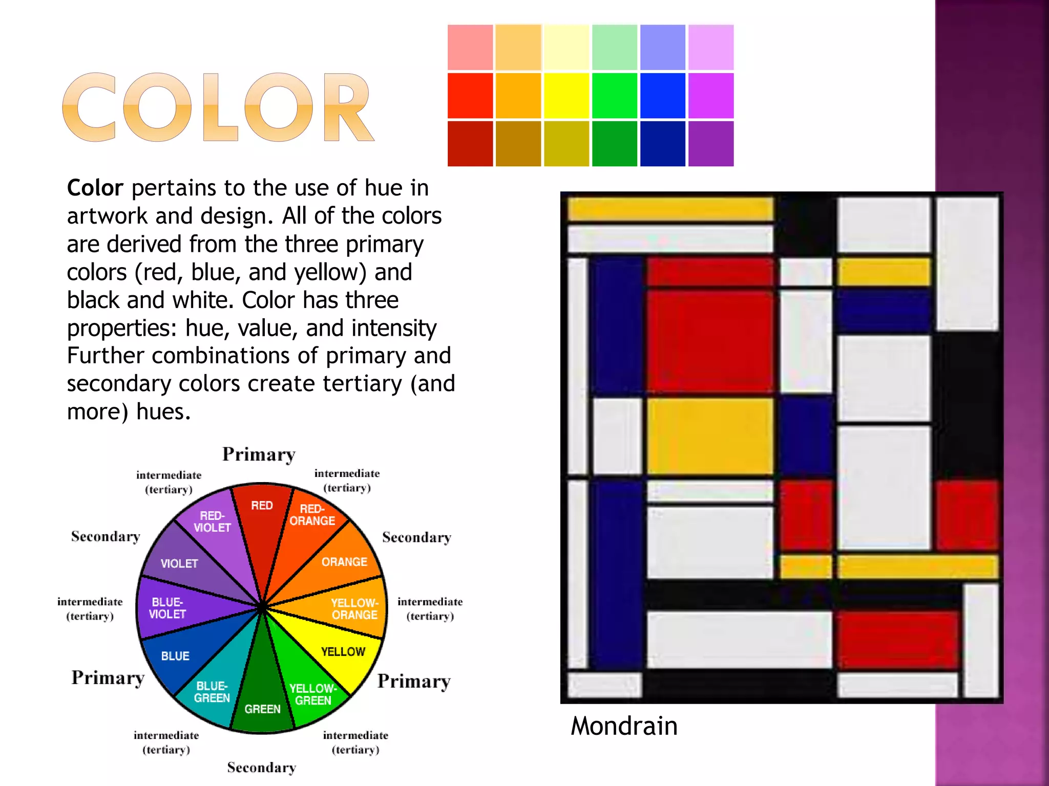 Color pertains to the use of hue in
artwork and design. All of the colors
are derived from the three primary
colors (red, blue, and yellow) and
black and white. Color has three
properties: hue, value, and intensity
Further combinations of primary and
secondary colors create tertiary (and
more) hues.
Mondrain