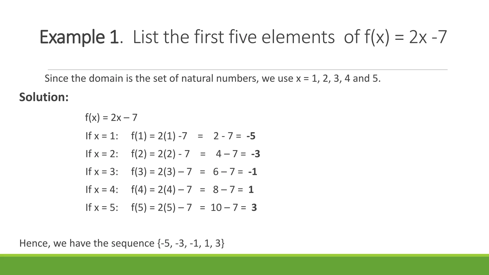 Example 1. List the first five elements of f(x) = 2x -7
Since the domain is the set of natural numbers, we use x = 1, 2, 3, 4 and 5.
Solution:
f(x) = 2x – 7
If x = 1: f(1) = 2(1) -7 = 2 - 7 = -5
If x = 2: f(2) = 2(2) - 7 = 4 – 7 = -3
If x = 3: f(3) = 2(3) – 7 = 6 – 7 = -1
If x = 4: f(4) = 2(4) – 7 = 8 – 7 = 1
If x = 5: f(5) = 2(5) – 7 = 10 – 7 = 3
Hence, we have the sequence {-5, -3, -1, 1, 3}