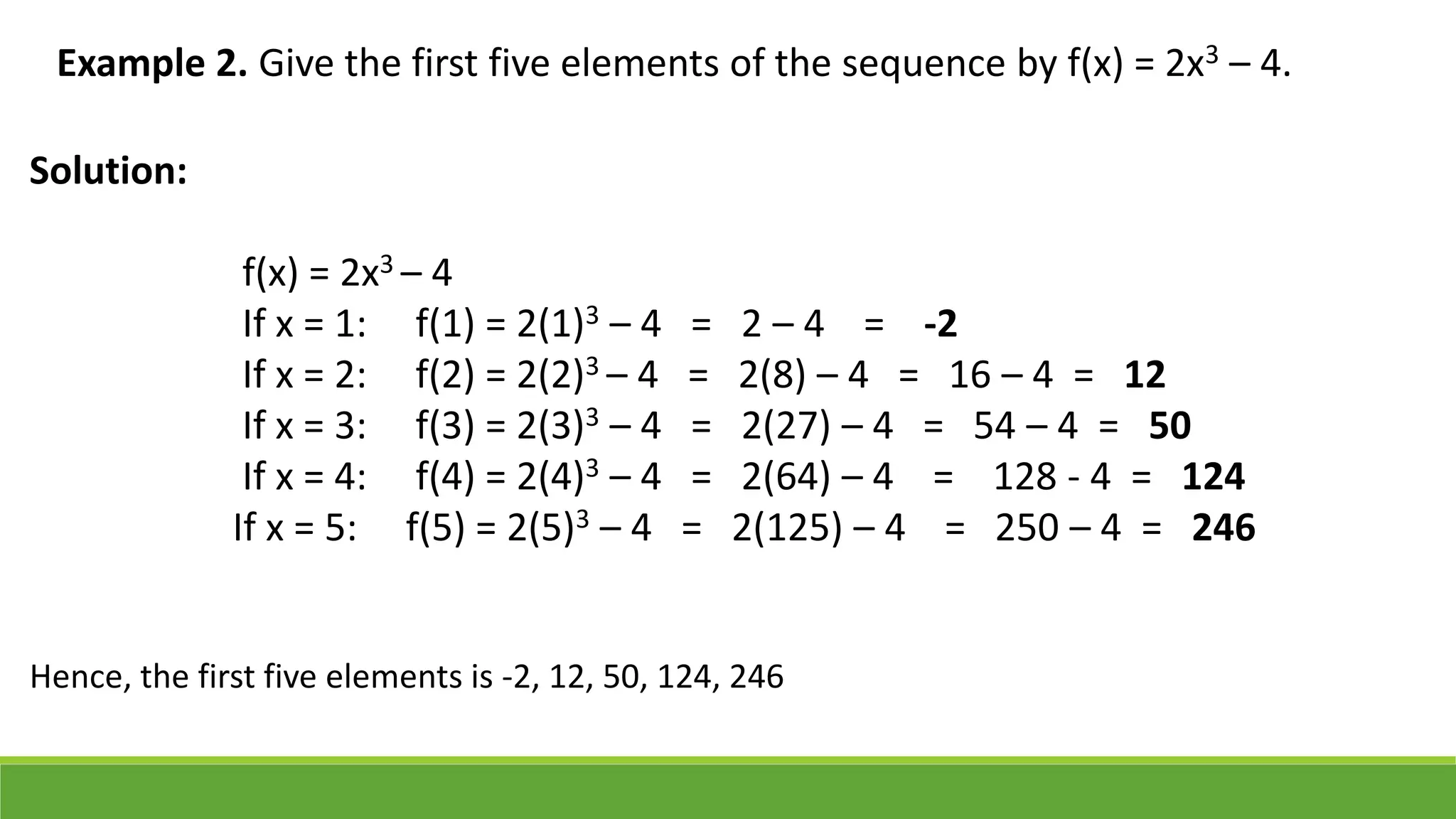 Example 2. Give the first five elements of the sequence by f(x) = 2x3 – 4.
Solution:
f(x) = 2x3 – 4
If x = 1: f(1) = 2(1)3 – 4 = 2 – 4 = -2
If x = 2: f(2) = 2(2)3 – 4 = 2(8) – 4 = 16 – 4 = 12
If x = 3: f(3) = 2(3)3 – 4 = 2(27) – 4 = 54 – 4 = 50
If x = 4: f(4) = 2(4)3 – 4 = 2(64) – 4 = 128 - 4 = 124
If x = 5: f(5) = 2(5)3 – 4 = 2(125) – 4 = 250 – 4 = 246
Hence, the first five elements is -2, 12, 50, 124, 246