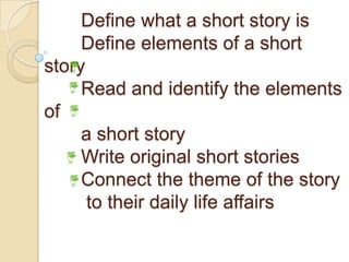 Define what a short story is
Define elements of a short
story
Read and identify the elements
of
a short story
Write original short stories
Connect the theme of the story
to their daily life affairs
 