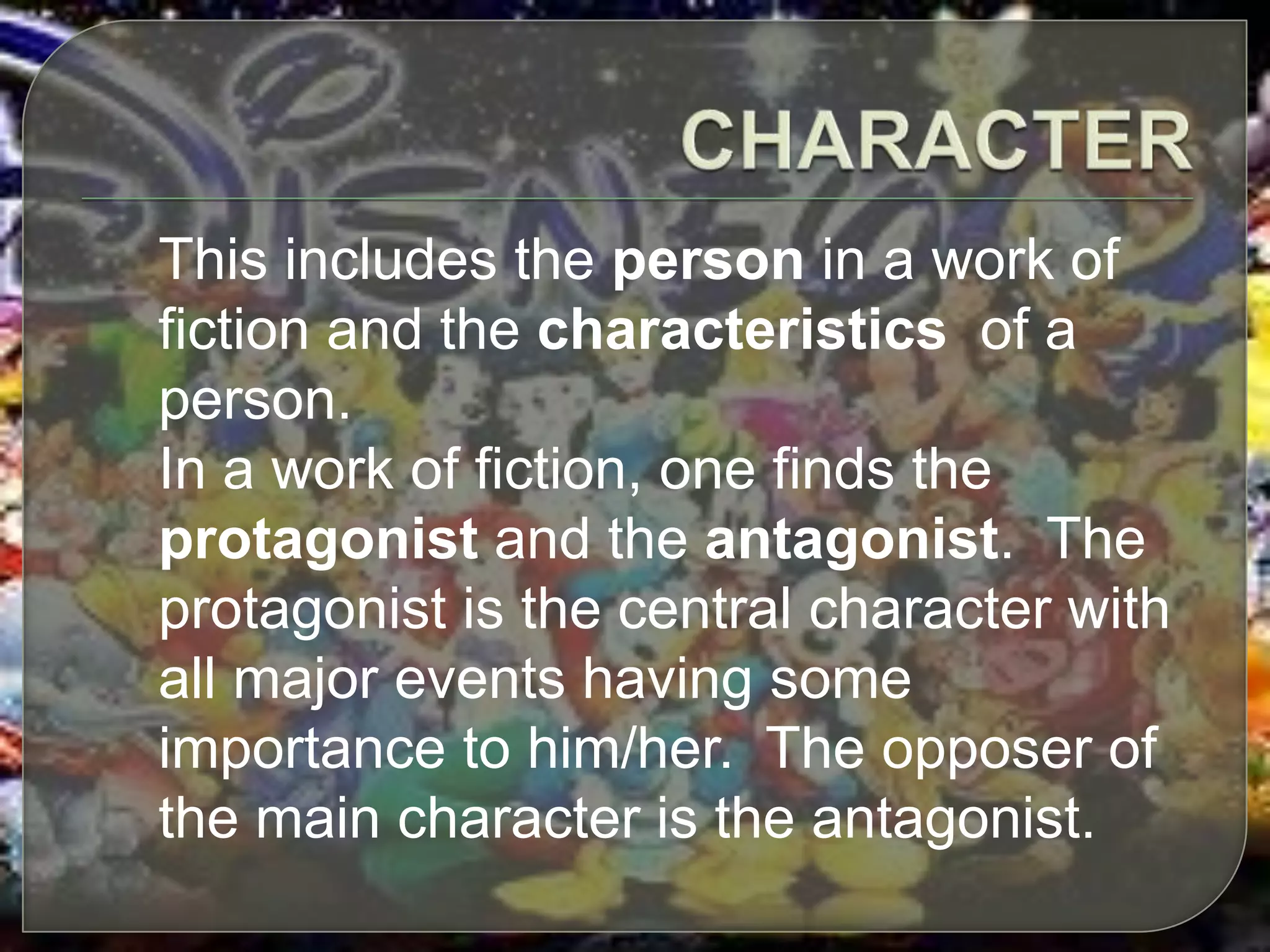This includes the person in a work of
fiction and the characteristics of a
person.
In a work of fiction, one finds the
protagonist and the antagonist. The
protagonist is the central character with
all major events having some
importance to him/her. The opposer of
the main character is the antagonist.
 