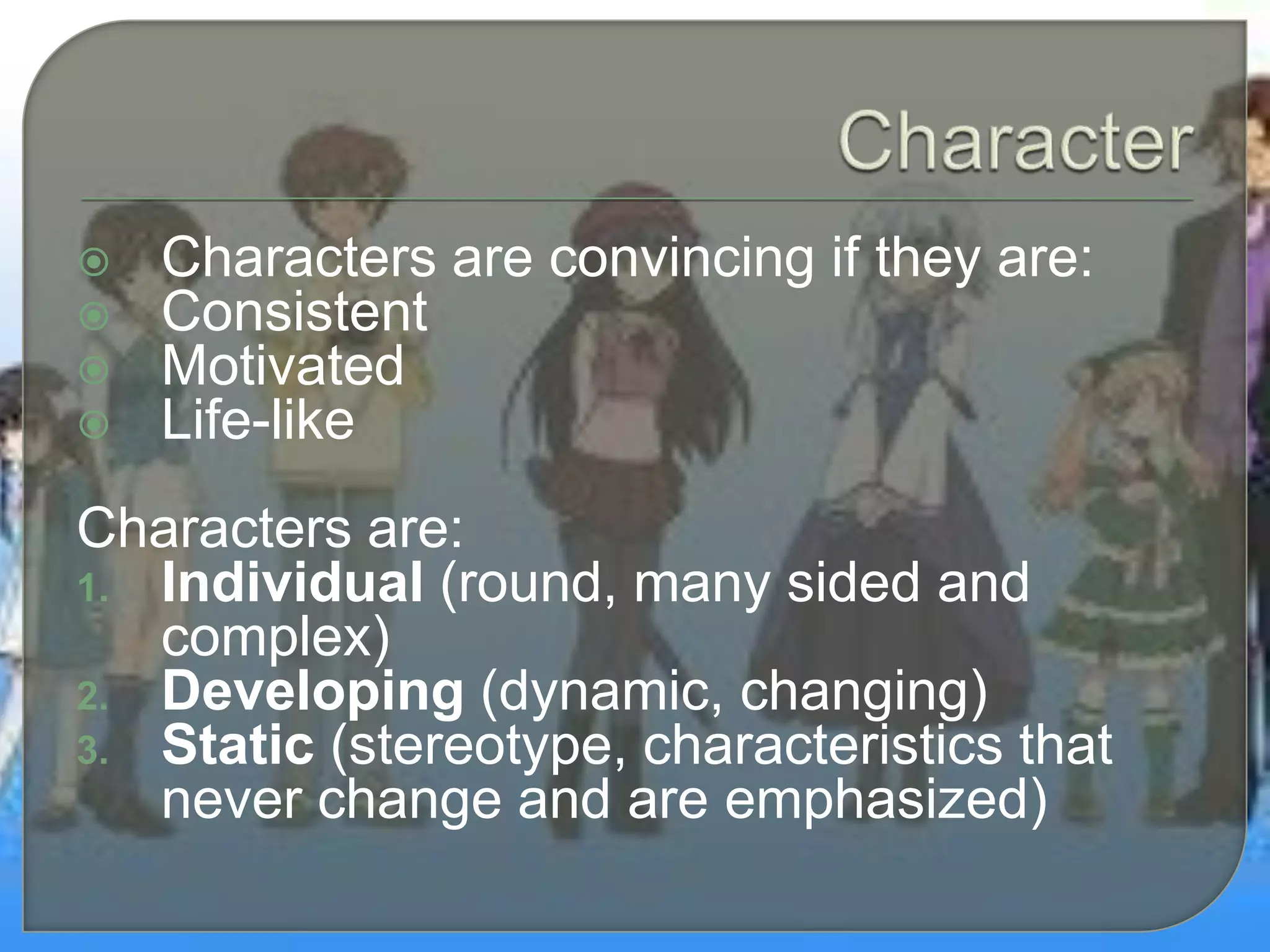  Characters are convincing if they are:
 Consistent
 Motivated
 Life-like
Characters are:
1. Individual (round, many sided and
complex)
2. Developing (dynamic, changing)
3. Static (stereotype, characteristics that
never change and are emphasized)
 