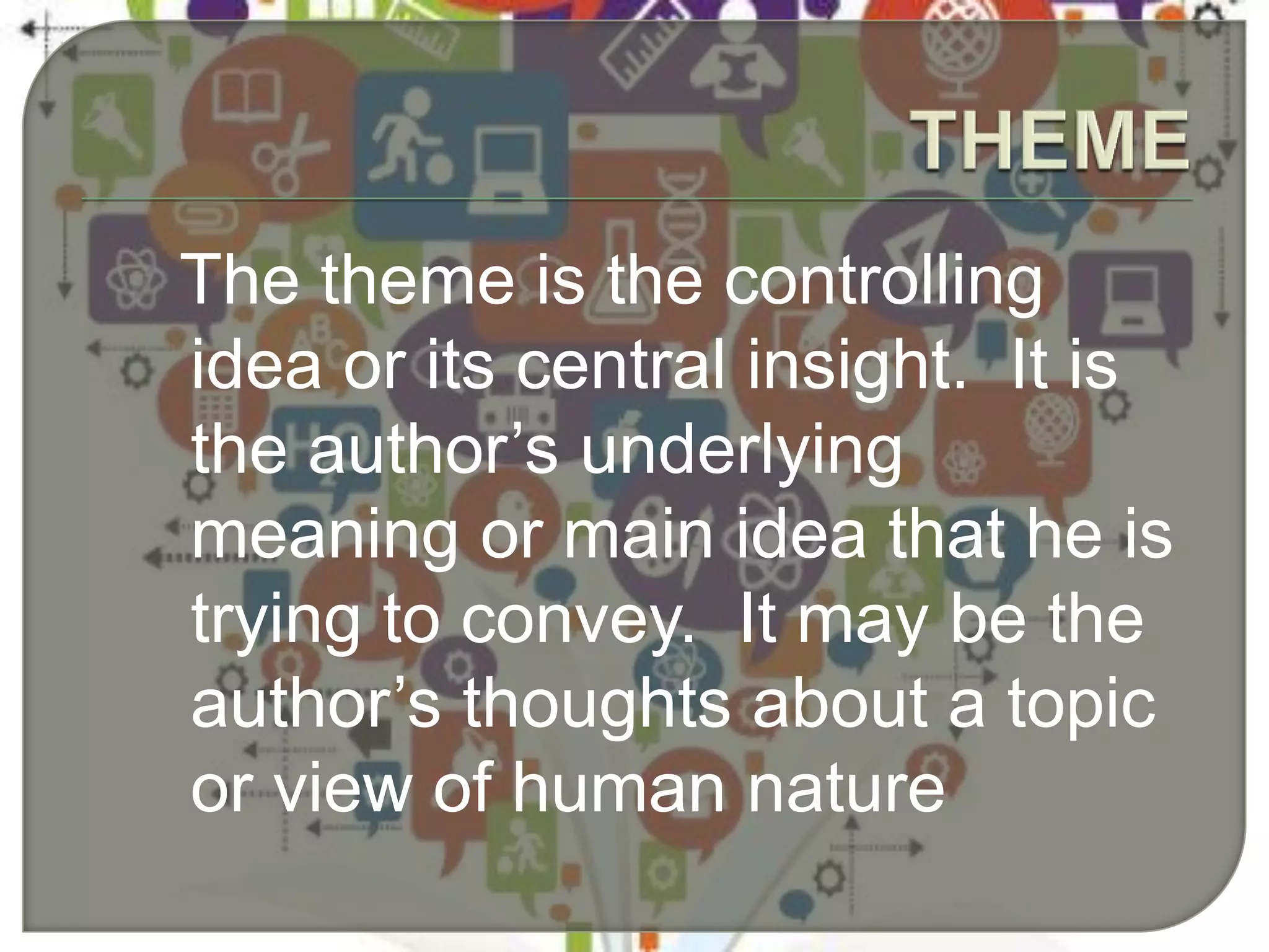 The theme is the controlling
idea or its central insight. It is
the author’s underlying
meaning or main idea that he is
trying to convey. It may be the
author’s thoughts about a topic
or view of human nature
 