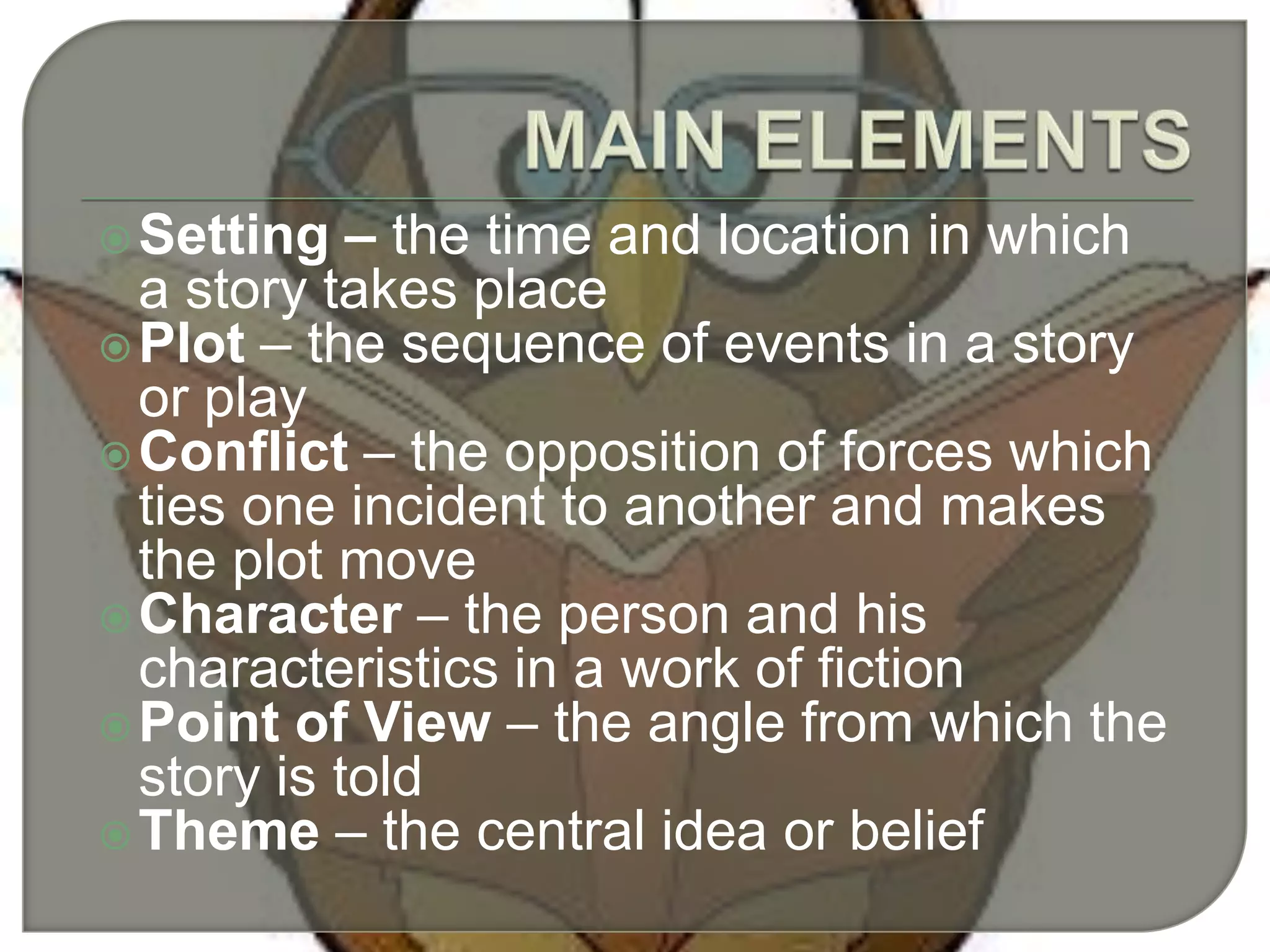 Setting – the time and location in which
a story takes place
Plot – the sequence of events in a story
or play
Conflict – the opposition of forces which
ties one incident to another and makes
the plot move
Character – the person and his
characteristics in a work of fiction
Point of View – the angle from which the
story is told
Theme – the central idea or belief
 