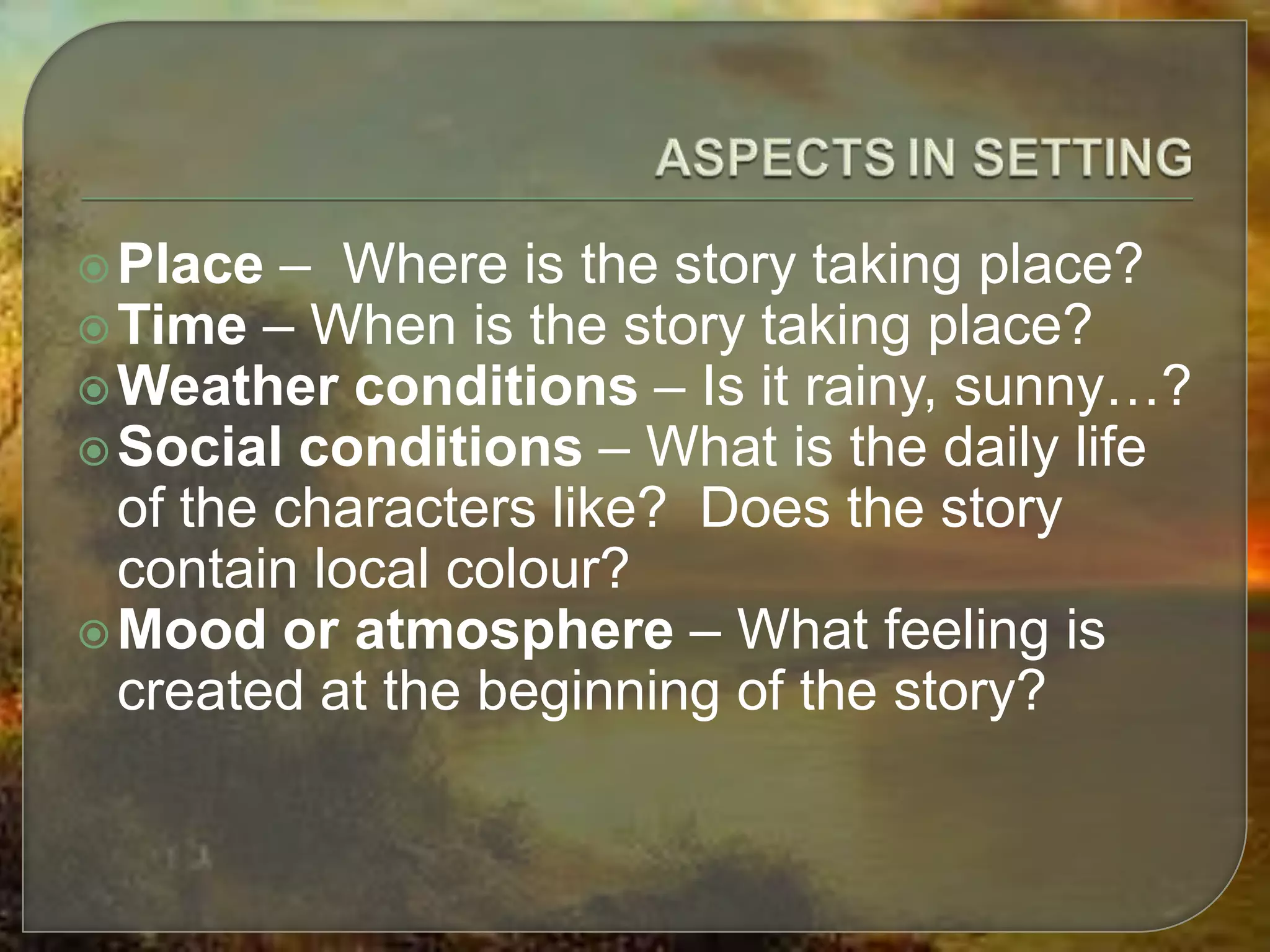 Place – Where is the story taking place?
Time – When is the story taking place?
Weather conditions – Is it rainy, sunny…?
Social conditions – What is the daily life
of the characters like? Does the story
contain local colour?
Mood or atmosphere – What feeling is
created at the beginning of the story?
 