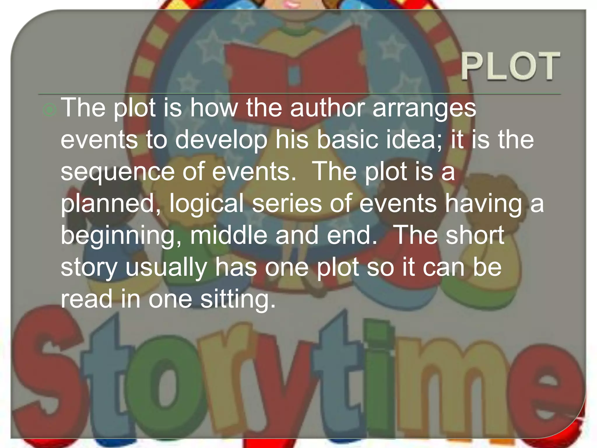The plot is how the author arranges
events to develop his basic idea; it is the
sequence of events. The plot is a
planned, logical series of events having a
beginning, middle and end. The short
story usually has one plot so it can be
read in one sitting.
 