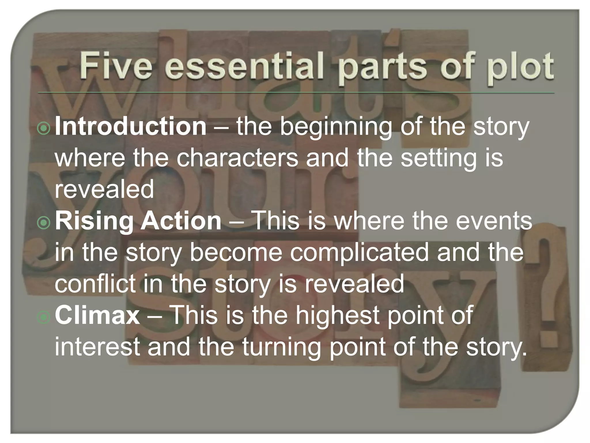 Introduction – the beginning of the story
where the characters and the setting is
revealed
Rising Action – This is where the events
in the story become complicated and the
conflict in the story is revealed
Climax – This is the highest point of
interest and the turning point of the story.
 