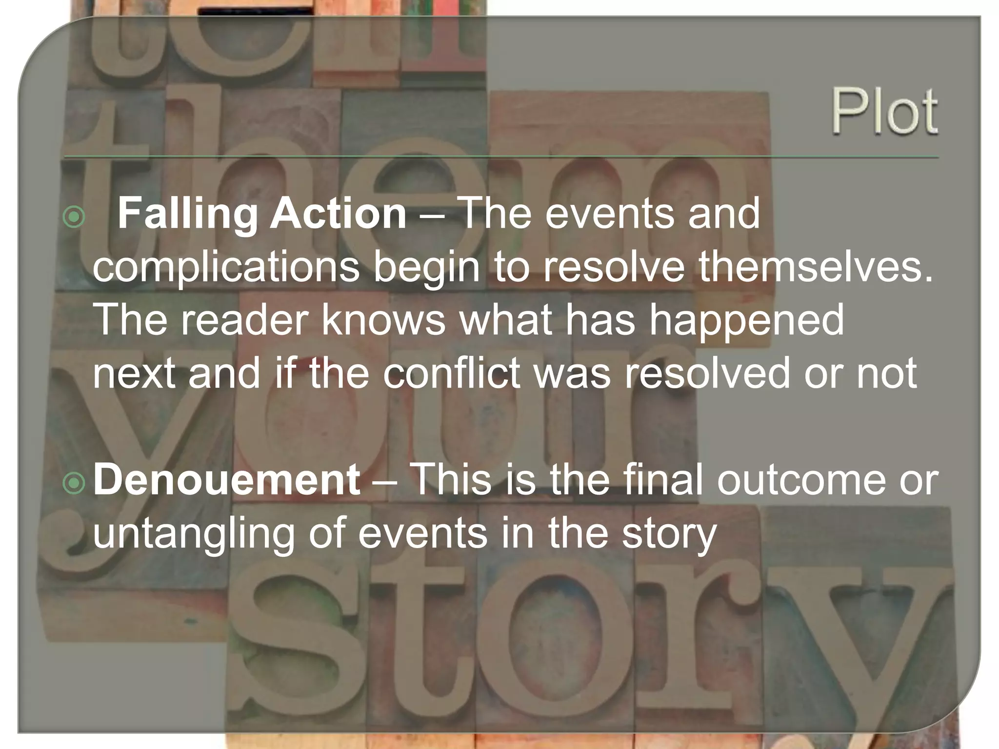  Falling Action – The events and
complications begin to resolve themselves.
The reader knows what has happened
next and if the conflict was resolved or not
Denouement – This is the final outcome or
untangling of events in the story
 