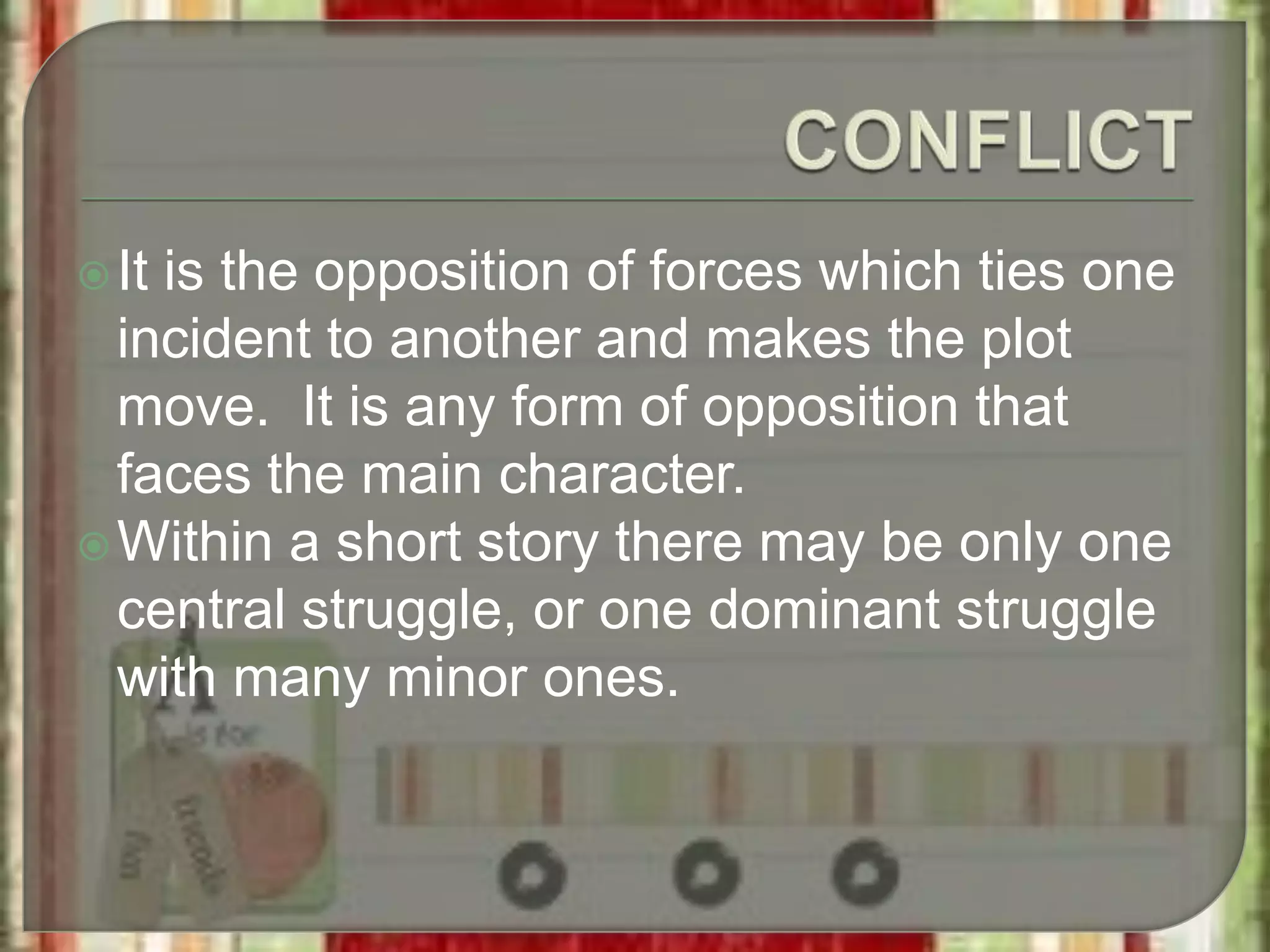 It is the opposition of forces which ties one
incident to another and makes the plot
move. It is any form of opposition that
faces the main character.
Within a short story there may be only one
central struggle, or one dominant struggle
with many minor ones.
 