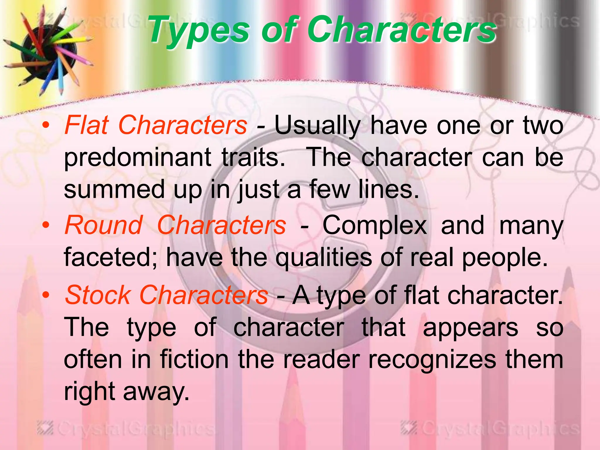 Types of Characters
• Flat Characters - Usually have one or two
predominant traits. The character can be
summed up in just a few lines.
• Round Characters - Complex and many
faceted; have the qualities of real people.
• Stock Characters - A type of flat character.
The type of character that appears so
often in fiction the reader recognizes them
right away.
 