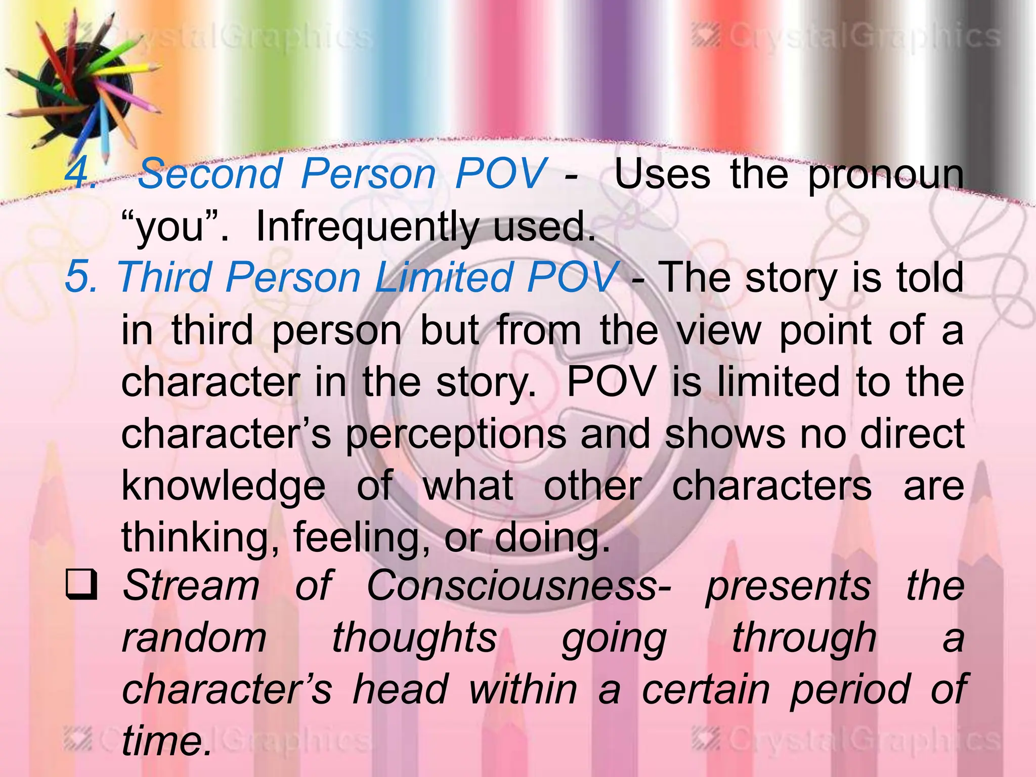 4. Second Person POV - Uses the pronoun
“you”. Infrequently used.
5. Third Person Limited POV - The story is told
in third person but from the view point of a
character in the story. POV is limited to the
character’s perceptions and shows no direct
knowledge of what other characters are
thinking, feeling, or doing.
 Stream of Consciousness- presents the
random thoughts going through a
character’s head within a certain period of
time.
 