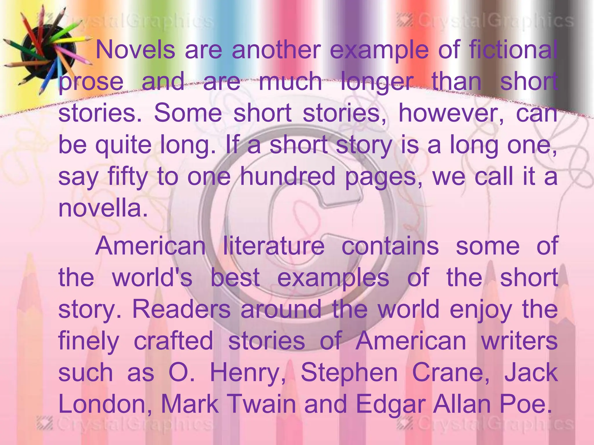 Novels are another example of fictional
prose and are much longer than short
stories. Some short stories, however, can
be quite long. If a short story is a long one,
say fifty to one hundred pages, we call it a
novella.
American literature contains some of
the world's best examples of the short
story. Readers around the world enjoy the
finely crafted stories of American writers
such as O. Henry, Stephen Crane, Jack
London, Mark Twain and Edgar Allan Poe.
 