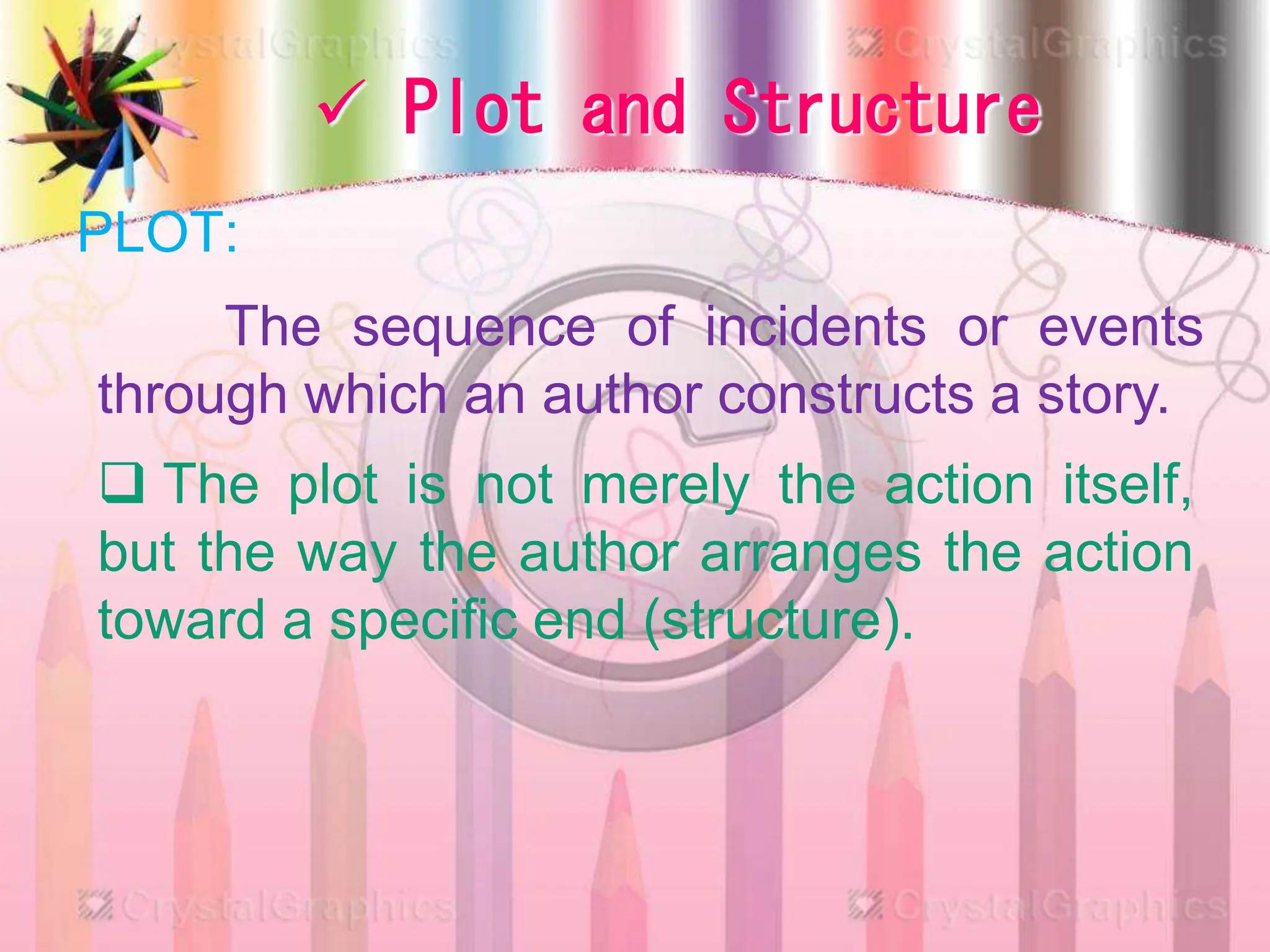  Plot and Structure
PLOT:
The sequence of incidents or events
through which an author constructs a story.
 The plot is not merely the action itself,
but the way the author arranges the action
toward a specific end (structure).
 