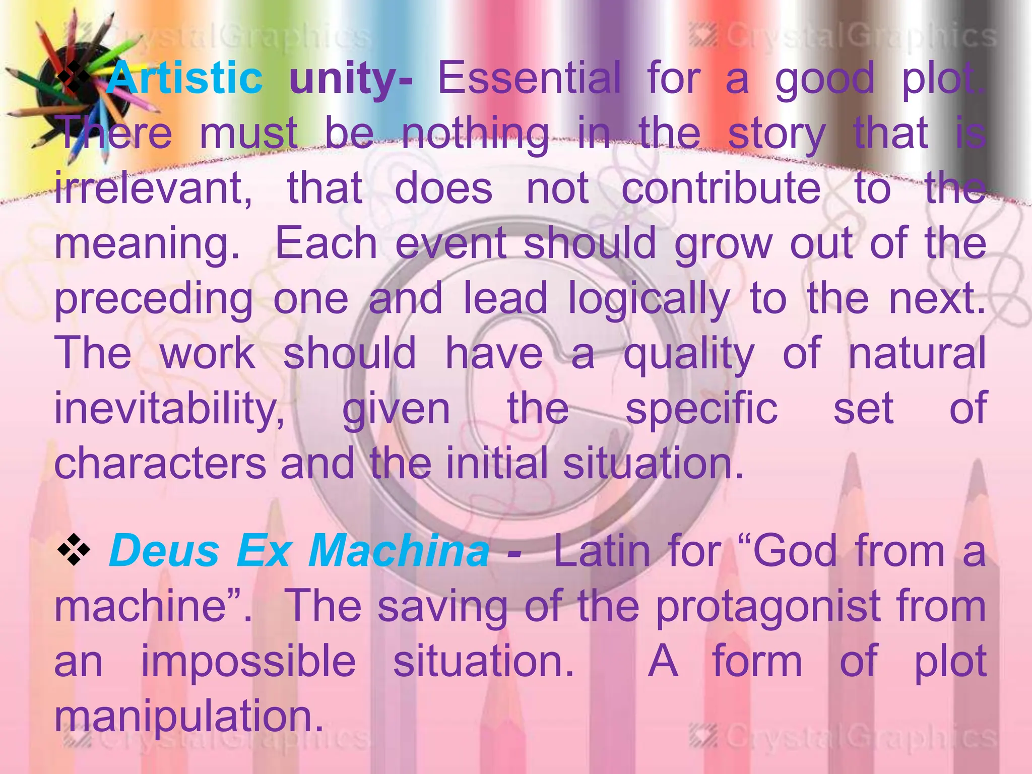 Artistic unity- Essential for a good plot.
There must be nothing in the story that is
irrelevant, that does not contribute to the
meaning. Each event should grow out of the
preceding one and lead logically to the next.
The work should have a quality of natural
inevitability, given the specific set of
characters and the initial situation.
 Deus Ex Machina - Latin for “God from a
machine”. The saving of the protagonist from
an impossible situation. A form of plot
manipulation.
 