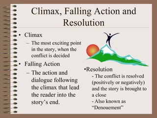 Climax, Falling Action and
Resolution
• Climax
– The most exciting point
in the story, when the
conflict is decided

• Falling Action
•Resolution
– The action and
- The conflict is resolved
dialogue following
(positively or negatively)
the climax that lead
and the story is brought to
a close
the reader into the
- Also known as
story’s end.
“Denouement”

 