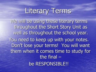 Literary Terms
We will be using these literary terms
   throughout the Short Story Unit as
  well as throughout the school year.
You need to keep up with your notes.
 Don’t lose your terms! You will want
 them when it comes time to study for
               the final –
          be RESPONSIBLE!!
 