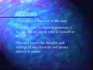 1st Person Narrator is a character in the story. Narrator uses first-person pronouns,  I, me, my, we, us, our  to refer to himself or herself. Narrator knows the thoughts and feelings of one character and speaks directly to reader. 