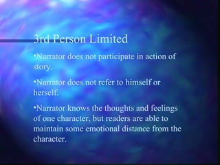 3rd Person Limited Narrator does not participate in action of story. Narrator does not refer to himself or herself. Narrator knows the thoughts and feelings of one character, but readers are able to maintain some emotional distance from the character. 