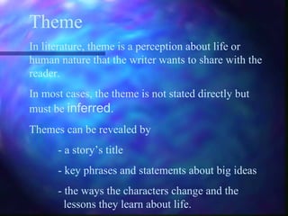Theme In literature, theme is a perception about life or human nature that the writer wants to share with the reader. In most cases, the theme is not stated directly but must be  inferred . Themes can be revealed by - a story’s title - key phrases and statements about big ideas - the ways the characters change and the    lessons they learn about life. 