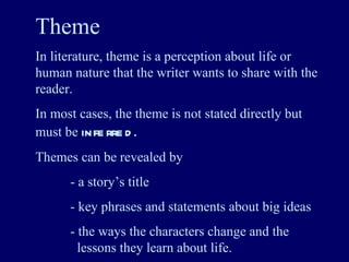 Theme In literature, theme is a perception about life or human nature that the writer wants to share with the reader. In most cases, the theme is not stated directly but must be  inferred . Themes can be revealed by - a story’s title - key phrases and statements about big ideas - the ways the characters change and the    lessons they learn about life. 