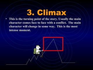 3. Climax
• This is the turning point of the story. Usually the main
character comes face to face with a conflict. The main
character will change in some way. This is the most
intense moment.
 